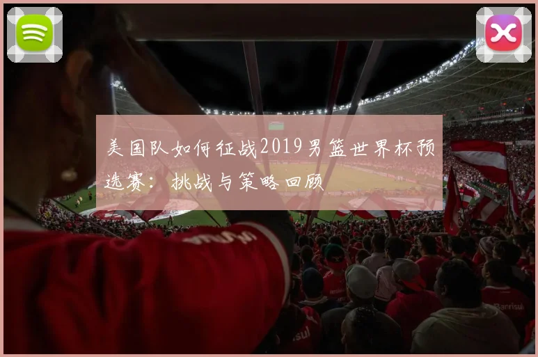 美国队如何征战2019男篮世界杯预选赛：挑战与策略回顾