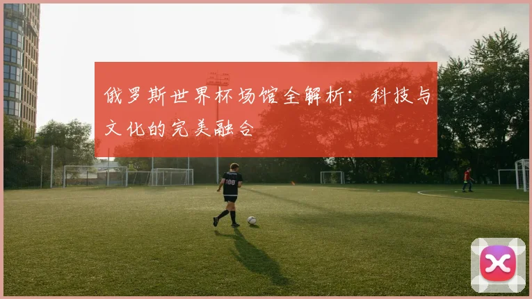 俄罗斯世界杯场馆全解析：科技与文化的完美融合