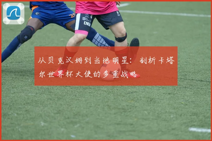 从贝克汉姆到当地明星：剖析卡塔尔世界杯大使的多重战略