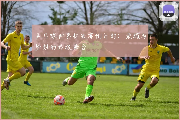 乒乓球世界杯决赛倒计时：荣耀与梦想的终极舞台
