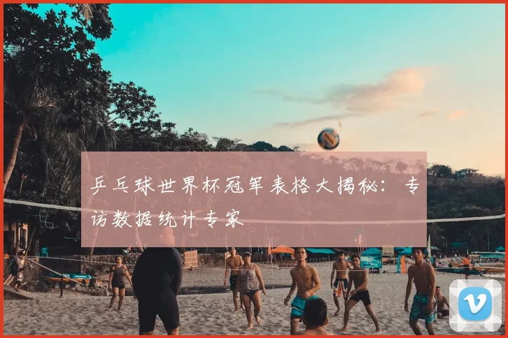 乒乓球世界杯冠军表格大揭秘：专访数据统计专家