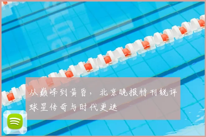 从巅峰到黄昏，北京晚报特刊锐评球星传奇与时代更迭