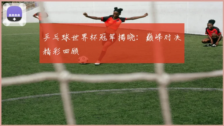 乒乓球世界杯冠军揭晓:巅峰对决精彩回顾