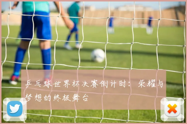 乒乓球世界杯决赛倒计时:荣耀与梦想的终极舞台