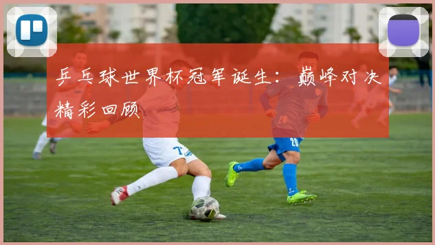 乒乓球世界杯冠军诞生:巅峰对决精彩回顾